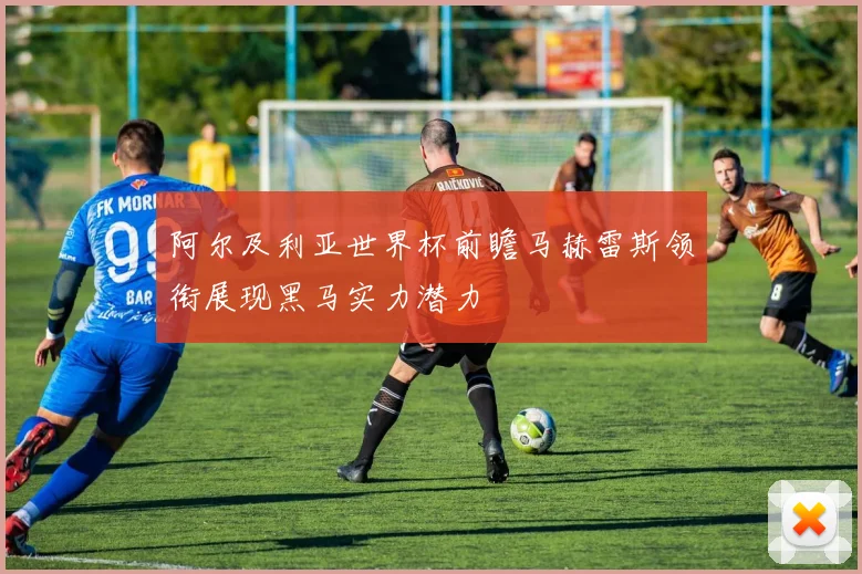 阿尔及利亚世界杯前瞻马赫雷斯领衔展现黑马实力潜力