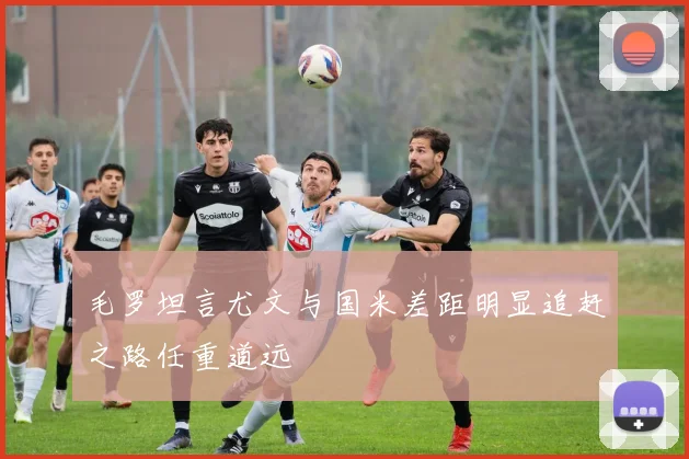 毛罗坦言尤文与国米差距明显追赶之路任重道远