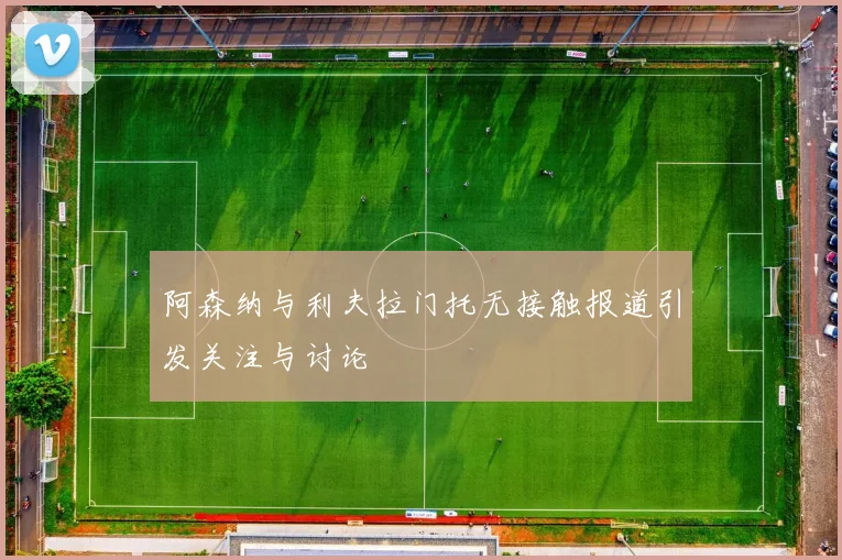 阿森纳与利夫拉门托无接触报道引发关注与讨论