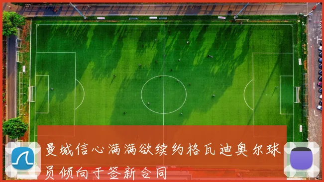 曼城信心满满欲续约格瓦迪奥尔球员倾向于签新合同