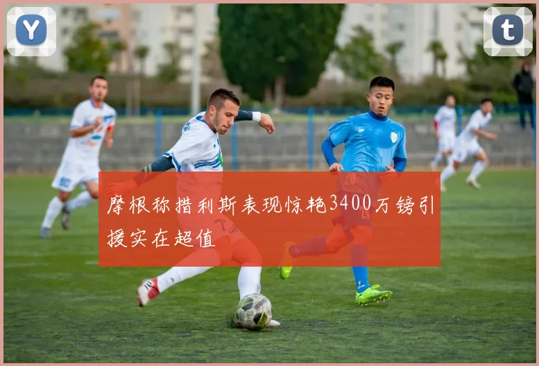 摩根称措利斯表现惊艳3400万镑引援实在超值