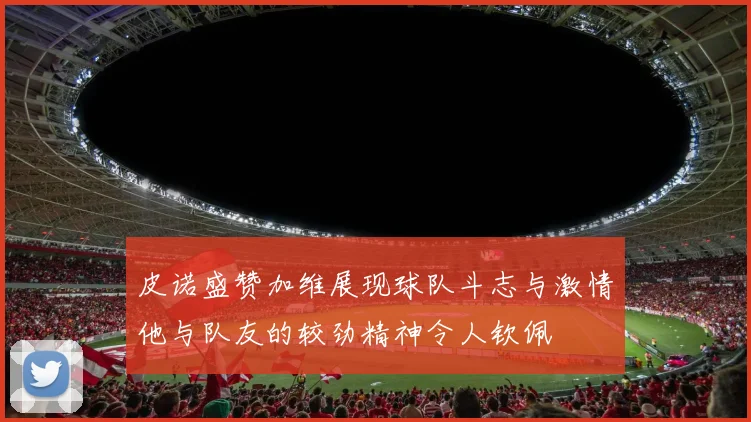 皮诺盛赞加维展现球队斗志与激情他与队友的较劲精神令人钦佩