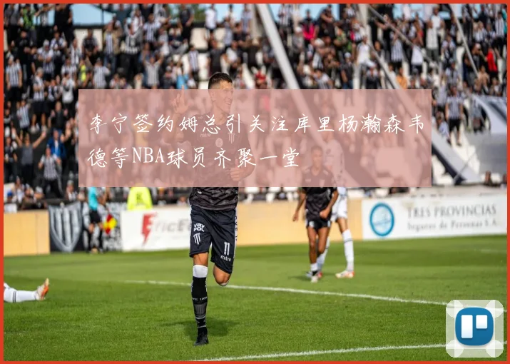 李宁签约姆总引关注库里杨瀚森韦德等NBA球员齐聚一堂