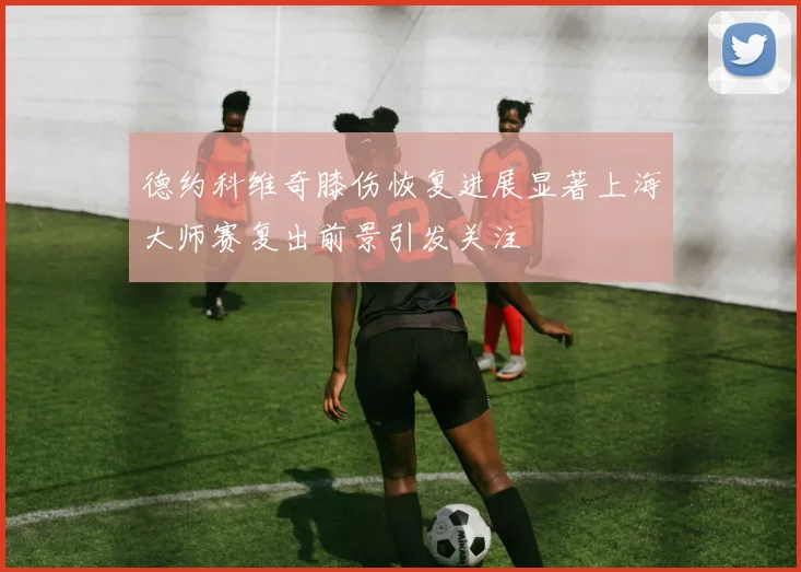 德约科维奇膝伤恢复进展显著上海大师赛复出前景引发关注