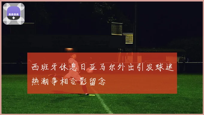西班牙休息日亚马尔外出引发球迷热潮争相合影留念