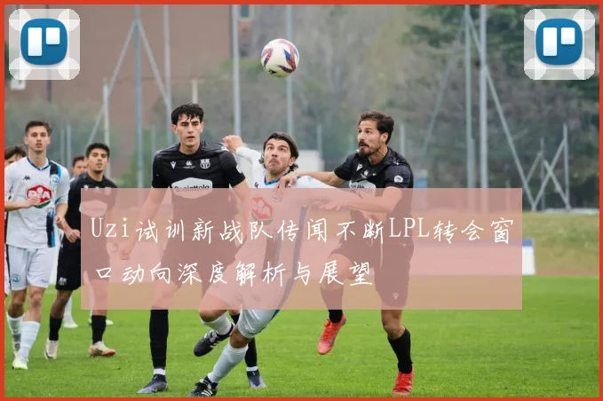 Uzi试训新战队传闻不断LPL转会窗口动向深度解析与展望
