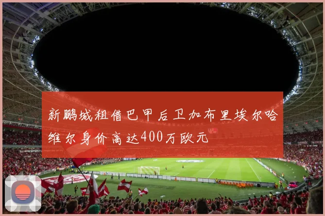 新鹏城租借巴甲后卫加布里埃尔哈维尔身价高达400万欧元