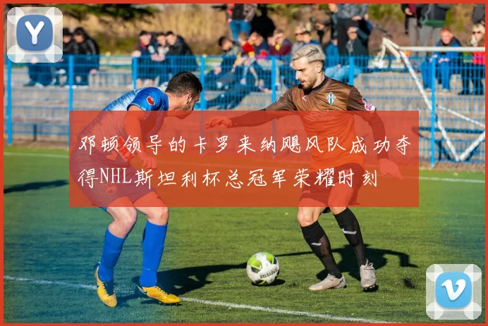 邓顿领导的卡罗来纳飓风队成功夺得NHL斯坦利杯总冠军荣耀时刻