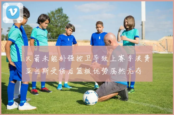 火箭未能补强控卫导致上赛季浪费亚当斯受伤后篮板优势荡然无存