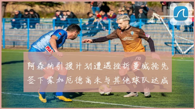 阿森纳引援计划遭遇挫折曼城抢先签下蒙加厄德高未与其他球队达成协议