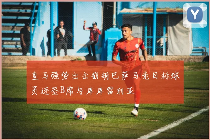 皇马强势出击截胡巴萨马竞目标球员连签B席与库库雷利亚