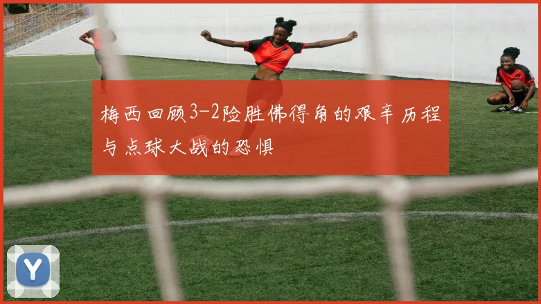 梅西回顾3-2险胜佛得角的艰辛历程与点球大战的恐惧