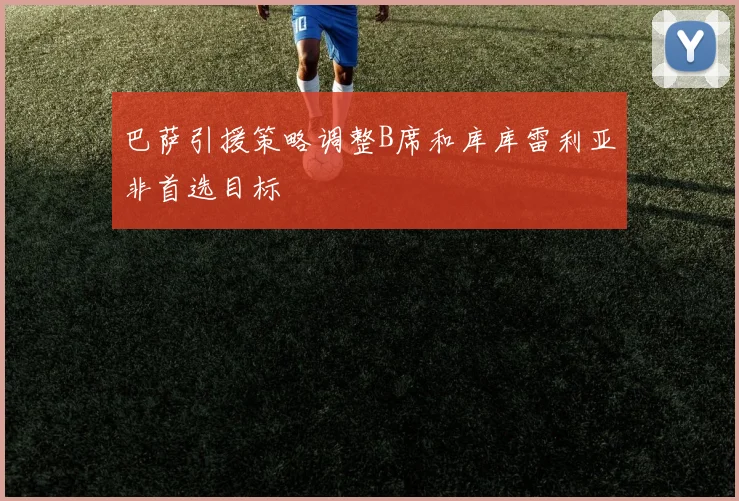巴萨引援策略调整B席和库库雷利亚非首选目标