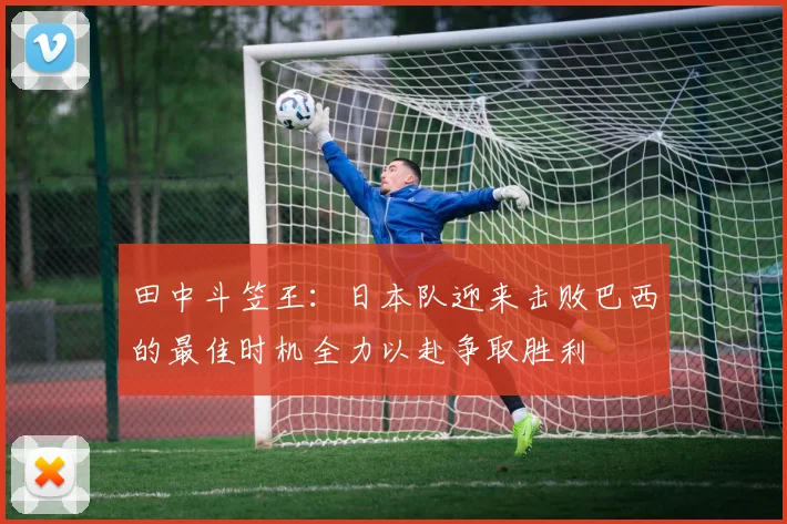 田中斗笠王：日本队迎来击败巴西的最佳时机全力以赴争取胜利