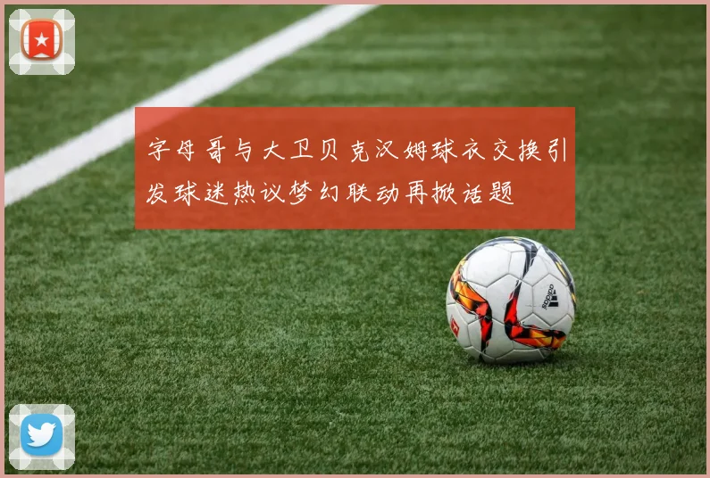 字母哥与大卫贝克汉姆球衣交换引发球迷热议梦幻联动再掀话题