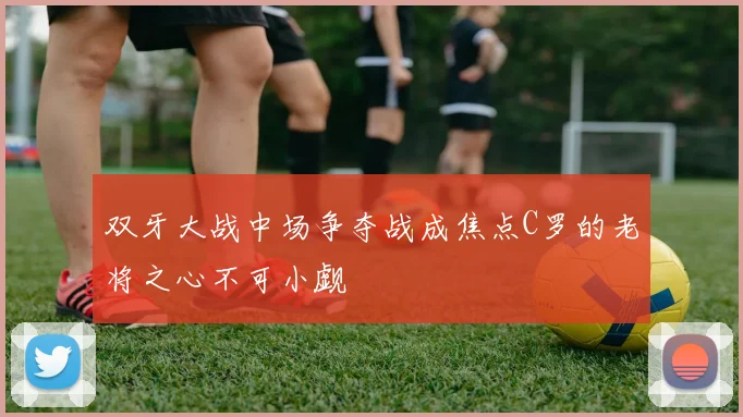 双牙大战中场争夺战成焦点C罗的老将之心不可小觑