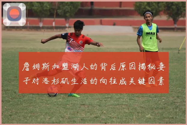 詹姆斯加盟湖人的背后原因揭秘妻子对洛杉矶生活的向往成关键因素