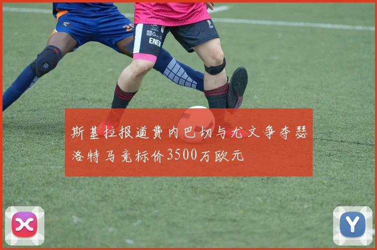 斯基拉报道费内巴切与尤文争夺瑟洛特马竞标价3500万欧元