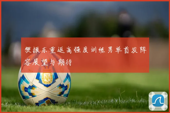 樊振东重返高强度训练男单首发阵容展望与期待